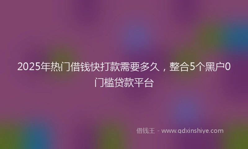 2025年热门借钱快打款需要多久，整合5个黑户0门槛贷款平台