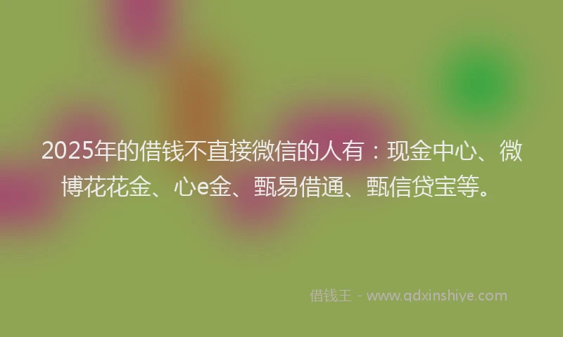 2025年的借钱不直接微信的人有：现金中心、微博花花金、心e金、甄易借通、甄信贷宝等。