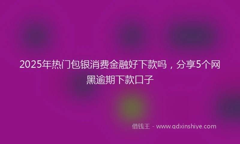 2025年热门包银消费金融好下款吗，分享5个网黑逾期下款口子