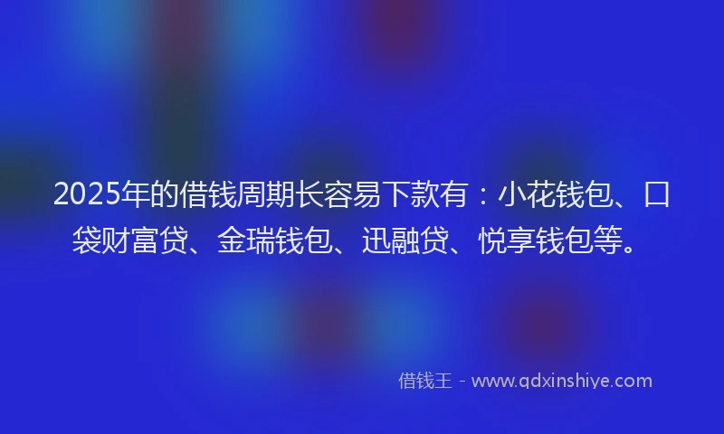 2025年的借钱周期长容易下款有：小花钱包、口袋财富贷、金瑞钱包、迅融贷、悦享钱包等。