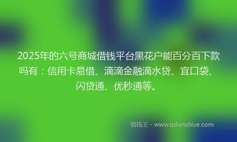 2025年的六号商城借钱平台黑花户能百分百下款吗有：信用卡易借、滴滴金融滴水贷、宜口袋、闪贷通、优秒通等。