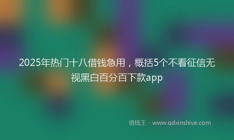 2025年热门十八借钱急用，概括5个不看征信无视黑白百分百下款app