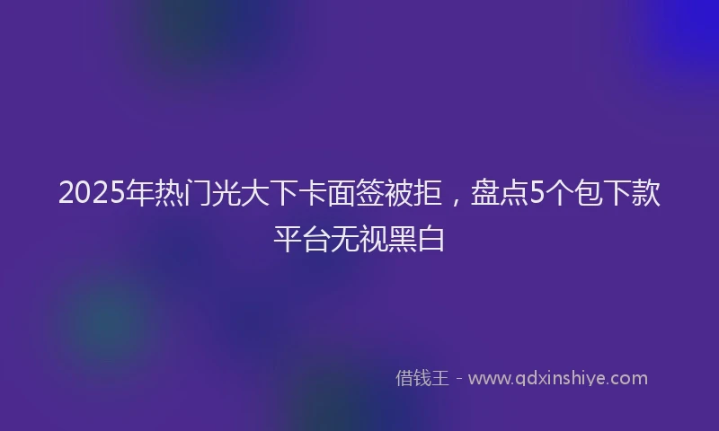 2025年热门光大下卡面签被拒，盘点5个包下款平台无视黑白