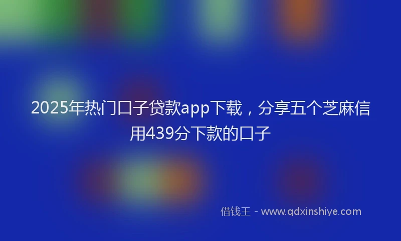 2025年热门口子贷款app下载，分享五个芝麻信用439分下款的口子