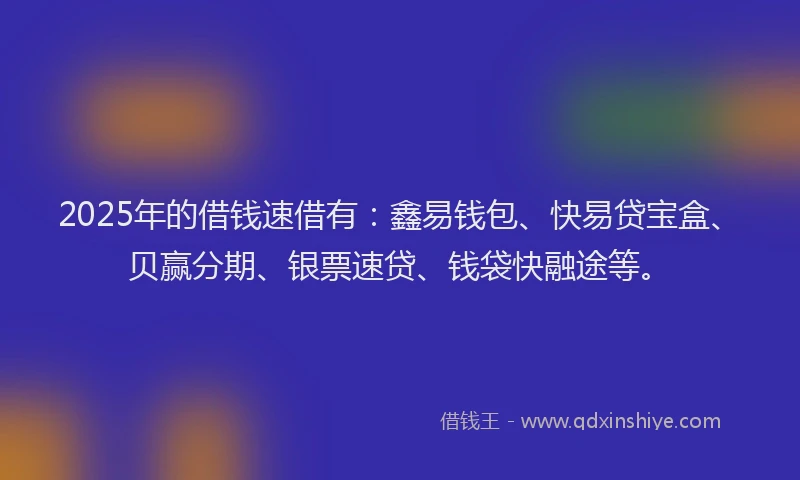 2025年的借钱速借有：鑫易钱包、快易贷宝盒、贝赢分期、银票速贷、钱袋快融途等。