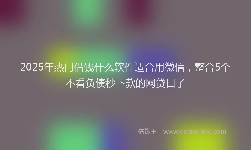 2025年热门借钱什么软件适合用微信，整合5个不看负债秒下款的网贷口子