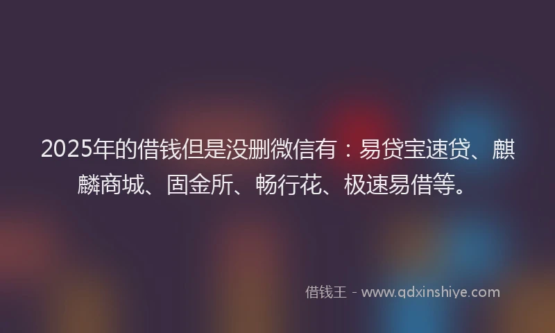2025年的借钱但是没删微信有：易贷宝速贷、麒麟商城、固金所、畅行花、极速易借等。