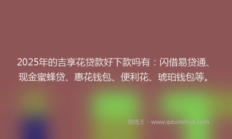 2025年的吉享花贷款好下款吗有：闪借易贷通、现金蜜蜂贷、惠花钱包、便利花、琥珀钱包等。