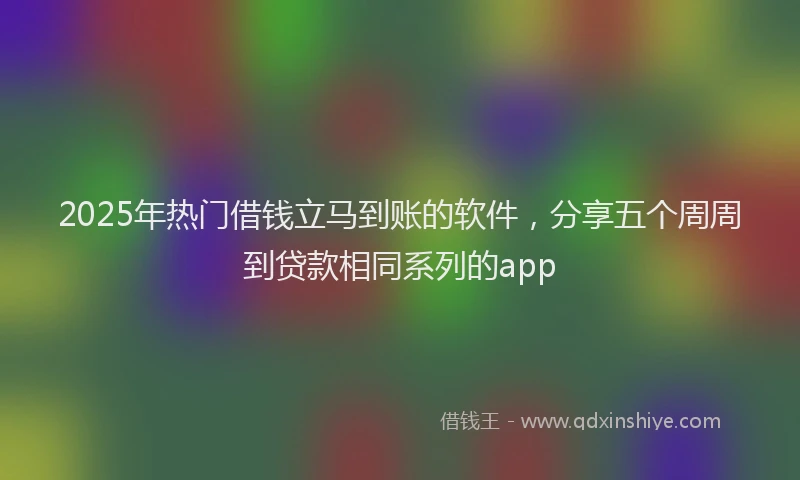 2025年热门借钱立马到账的软件，分享五个周周到贷款相同系列的app