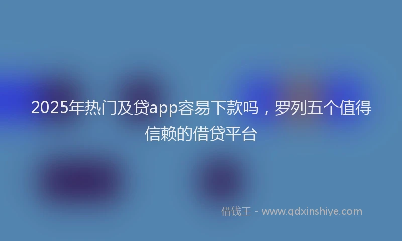2025年热门及贷app容易下款吗，罗列五个值得信赖的借贷平台