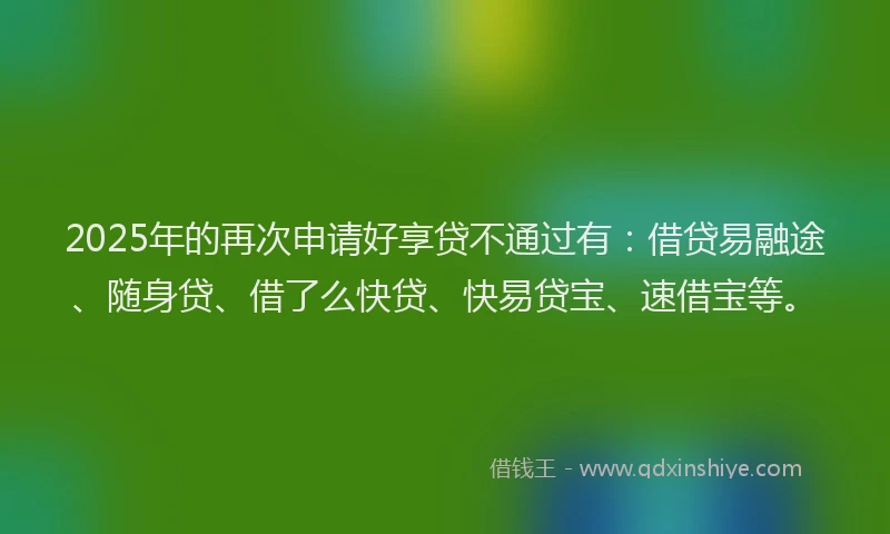 2025年的再次申请好享贷不通过有：借贷易融途、随身贷、借了么快贷、快易贷宝、速借宝等。