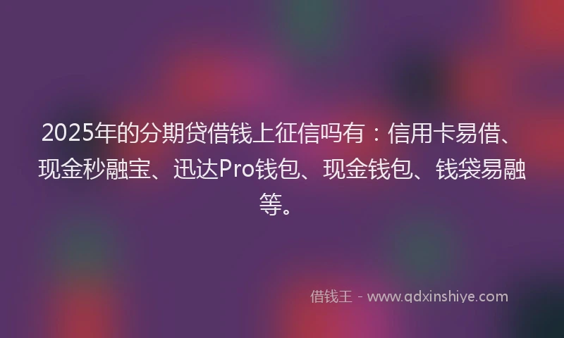 2025年的分期贷借钱上征信吗有：信用卡易借、现金秒融宝、迅达Pro钱包、现金钱包、钱袋易融等。
