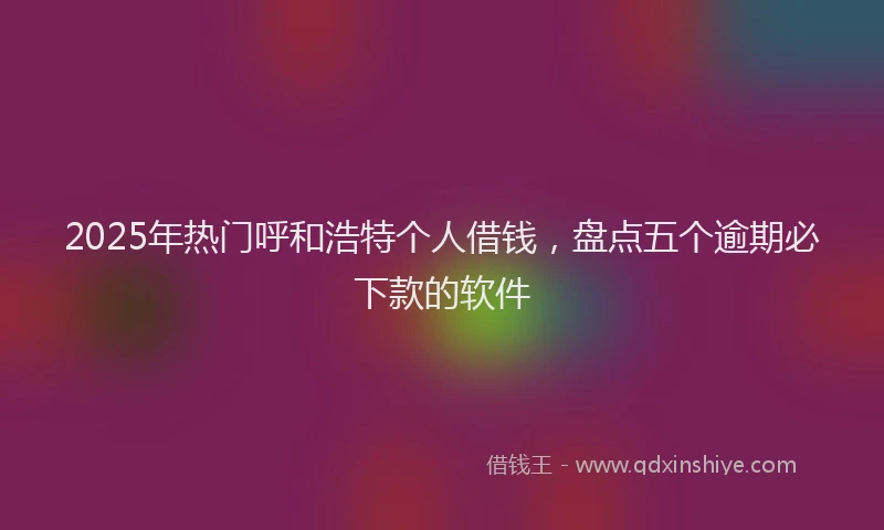 2025年热门呼和浩特个人借钱，盘点五个逾期必下款的软件