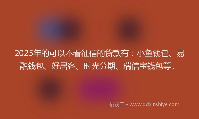 2025年的可以不看征信的贷款有：小鱼钱包、易融钱包、好居客、时光分期、瑞信宝钱包等。