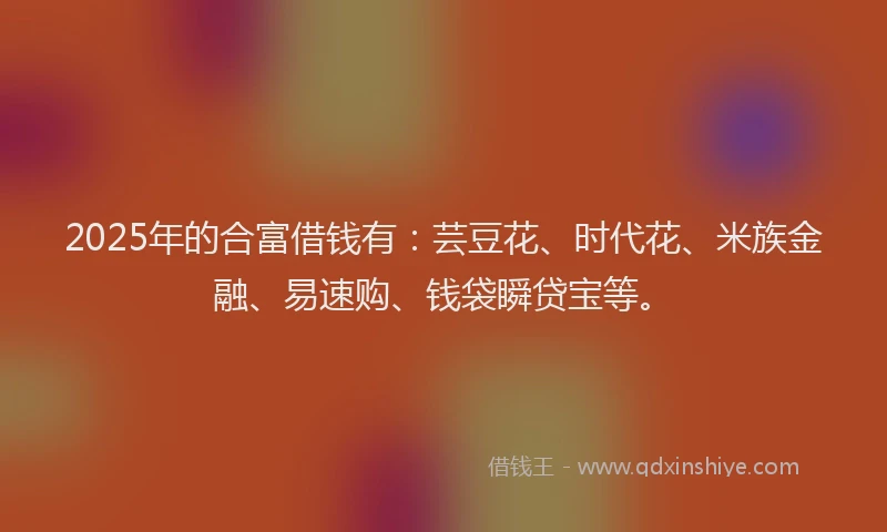 2025年的合富借钱有：芸豆花、时代花、米族金融、易速购、钱袋瞬贷宝等。