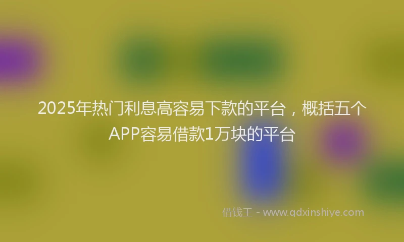 2025年热门利息高容易下款的平台，概括五个APP容易借款1万块的平台