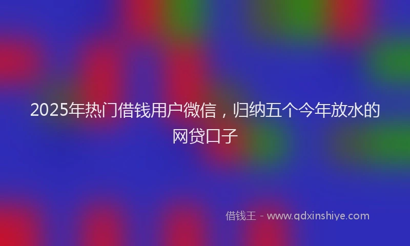 2025年热门借钱用户微信，归纳五个今年放水的网贷口子