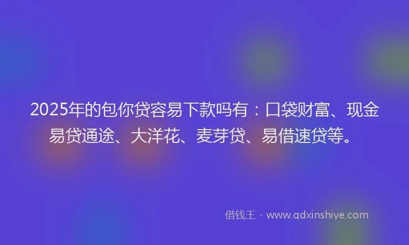 2025年的包你贷容易下款吗有：口袋财富、现金易贷通途、大洋花、麦芽贷、易借速贷等。