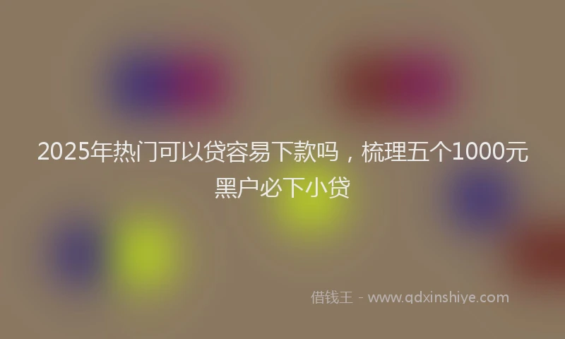 2025年热门可以贷容易下款吗，梳理五个1000元黑户必下小贷