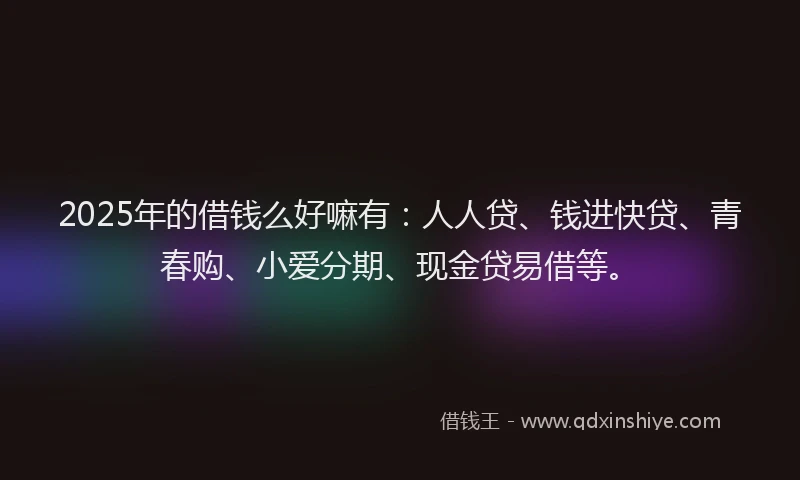 2025年的借钱么好嘛有：人人贷、钱进快贷、青春购、小爱分期、现金贷易借等。