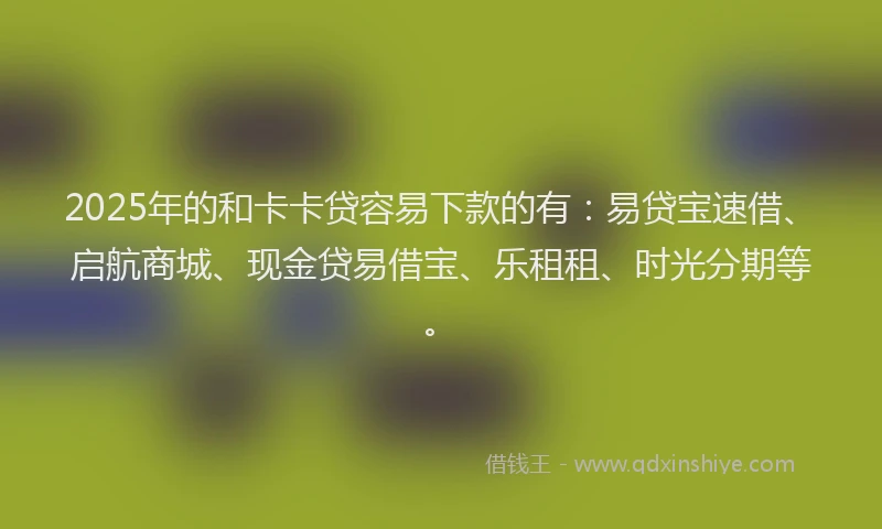 2025年的和卡卡贷容易下款的有：易贷宝速借、启航商城、现金贷易借宝、乐租租、时光分期等。