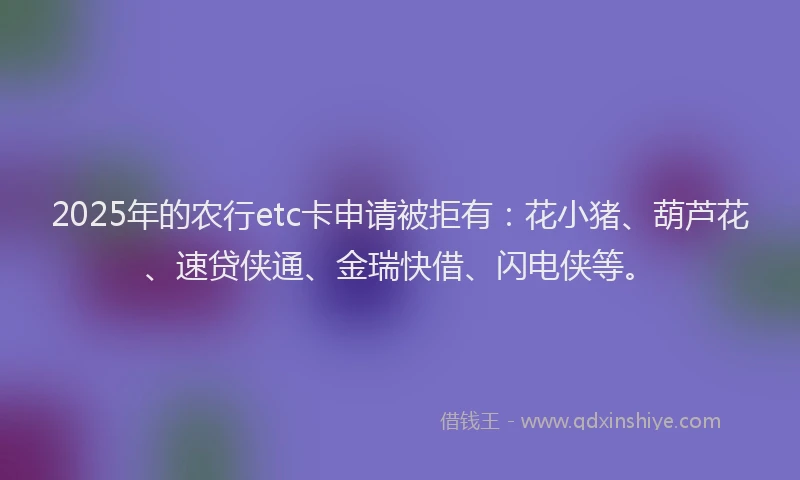 2025年的农行etc卡申请被拒有：花小猪、葫芦花、速贷侠通、金瑞快借、闪电侠等。