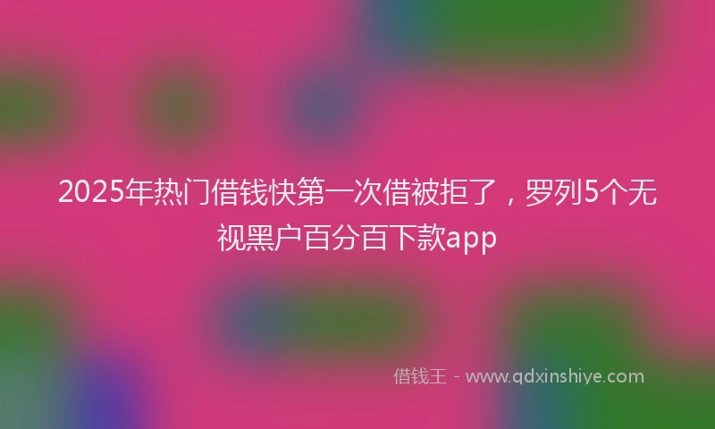2025年热门借钱快第一次借被拒了，罗列5个无视黑户百分百下款app