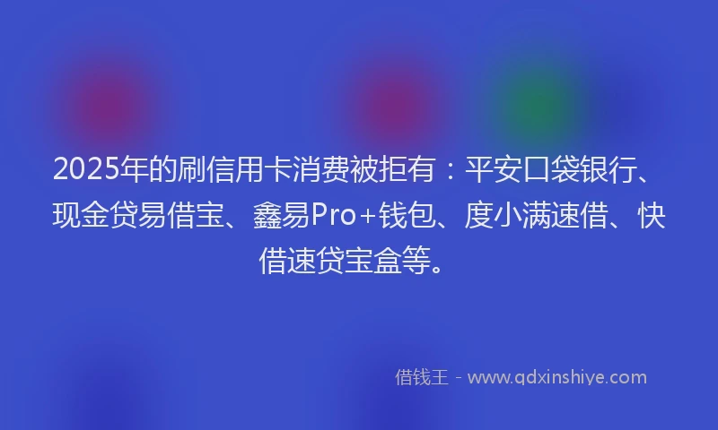 2025年的刷信用卡消费被拒有：平安口袋银行、现金贷易借宝、鑫易Pro+钱包、度小满速借、快借速贷宝盒等。