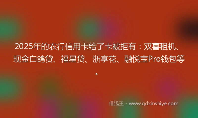 2025年的农行信用卡给了卡被拒有：双喜租机、现金白鸽贷、福星贷、浙享花、融悦宝Pro钱包等。