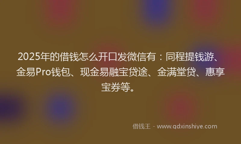 2025年的借钱怎么开口发微信有：同程提钱游、金易Pro钱包、现金易融宝贷途、金满堂贷、惠享宝券等。