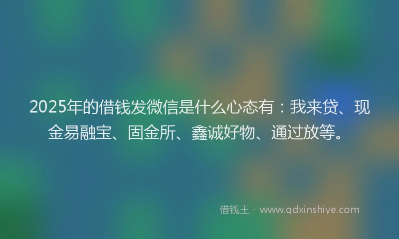 2025年的借钱发微信是什么心态有：我来贷、现金易融宝、固金所、鑫诚好物、通过放等。
