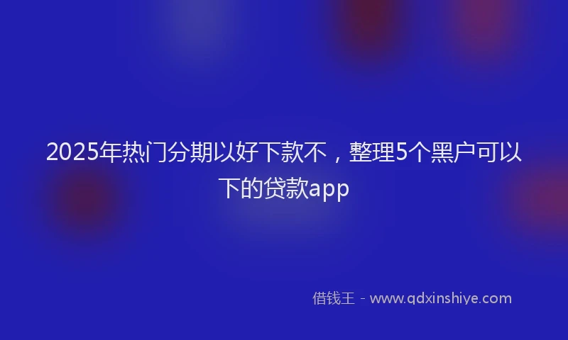 2025年热门分期以好下款不，整理5个黑户可以下的贷款app