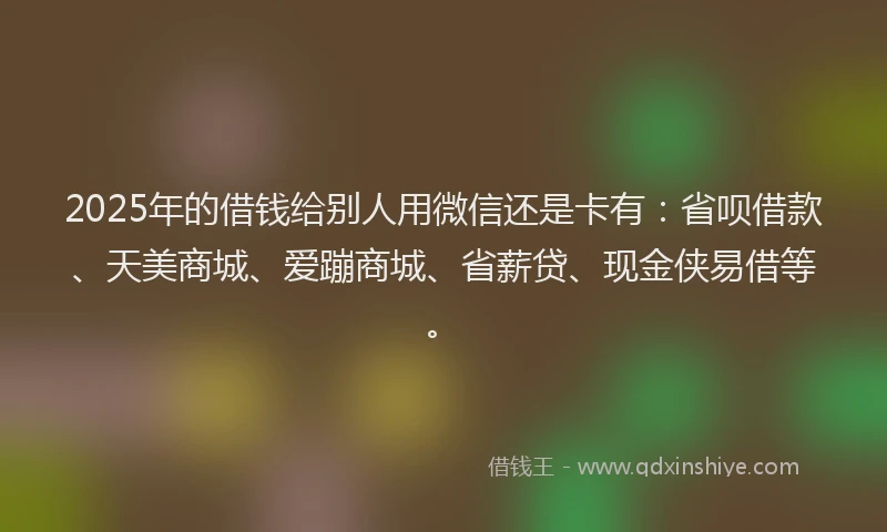 2025年的借钱给别人用微信还是卡有：省呗借款、天美商城、爱蹦商城、省薪贷、现金侠易借等。