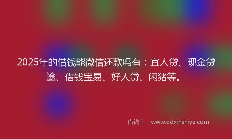 2025年的借钱能微信还款吗有：宜人贷、现金贷途、借钱宝易、好人贷、闲猪等。