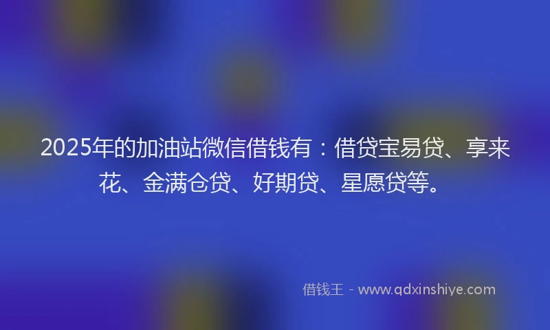 2025年的加油站微信借钱有:借贷宝易贷、享来花、金满仓贷、好期贷、星愿贷等。