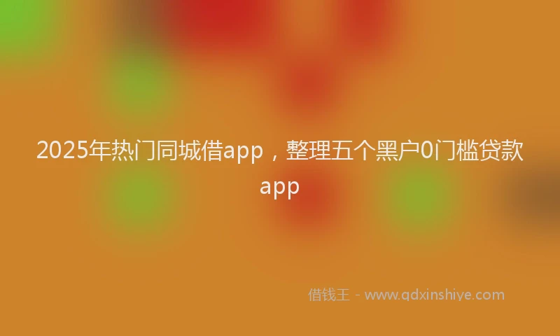 2025年热门同城借app，整理五个黑户0门槛贷款app