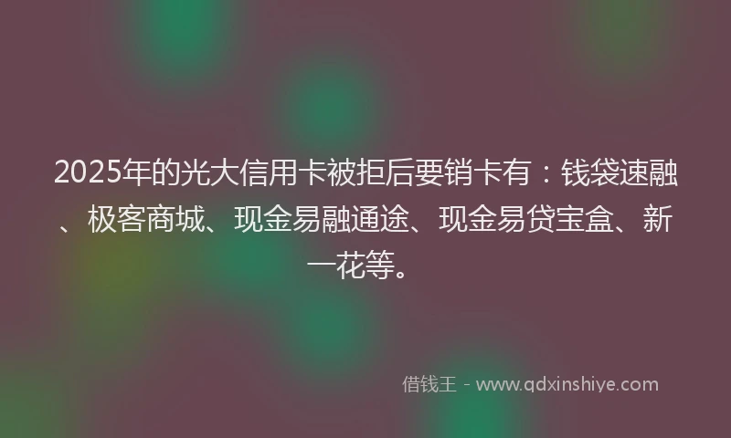 2025年的光大信用卡被拒后要销卡有：钱袋速融、极客商城、现金易融通途、现金易贷宝盒、新一花等。