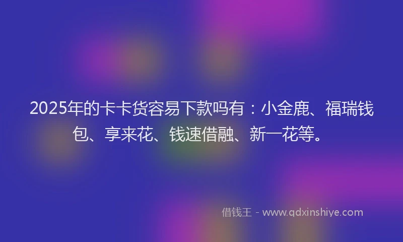 2025年的卡卡货容易下款吗有：小金鹿、福瑞钱包、享来花、钱速借融、新一花等。