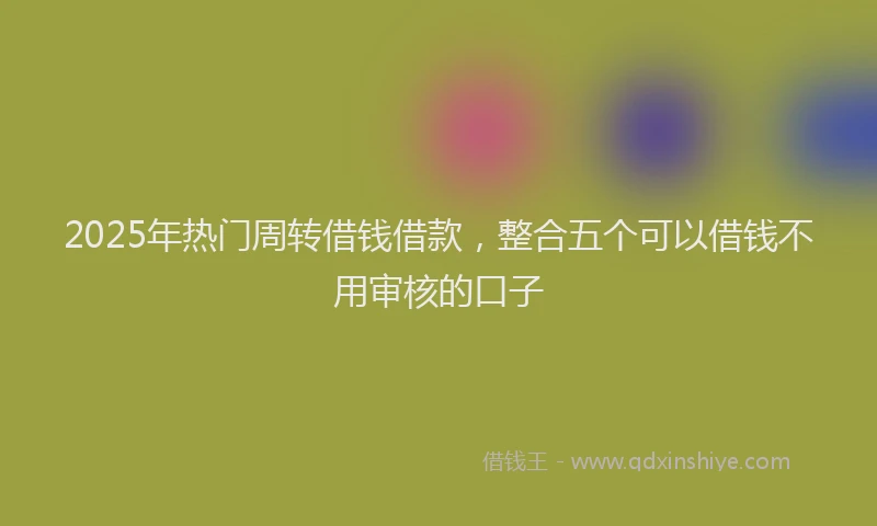 2025年热门周转借钱借款，整合五个可以借钱不用审核的口子
