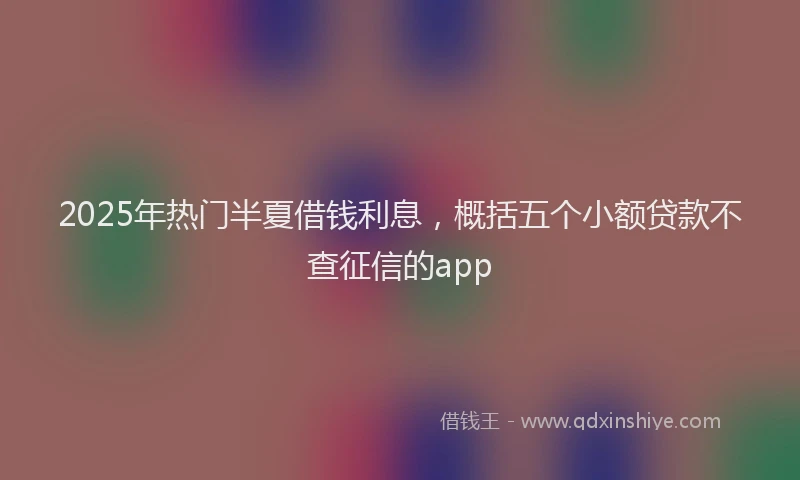 2025年热门半夏借钱利息，概括五个小额贷款不查征信的app
