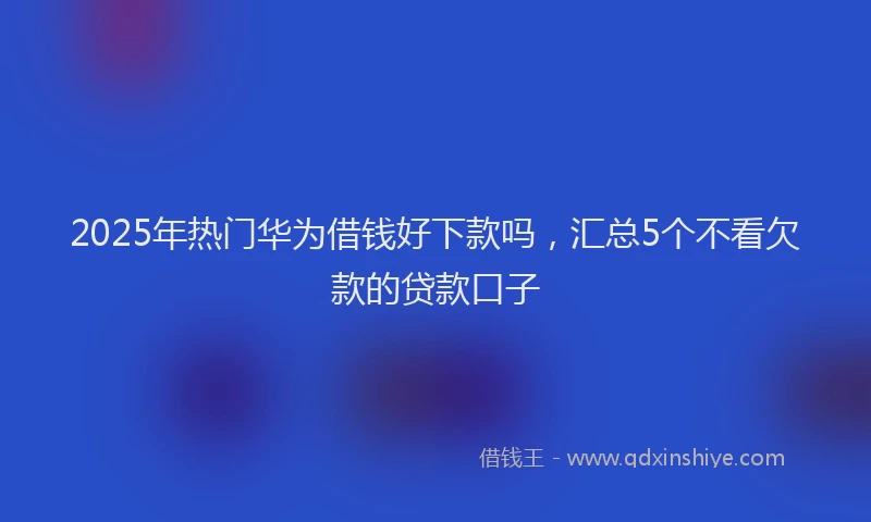 2025年热门华为借钱好下款吗，汇总5个不看欠款的贷款口子