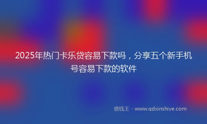 2025年热门卡乐贷容易下款吗，分享五个新手机号容易下款的软件