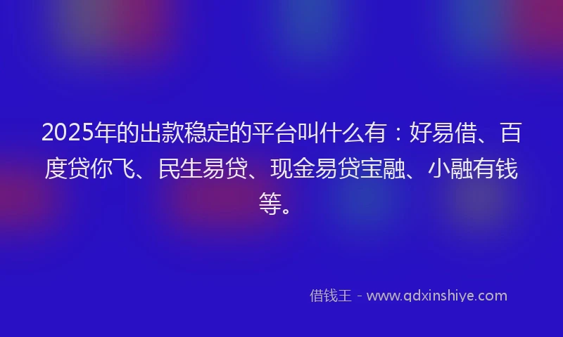 2025年的出款稳定的平台叫什么有：好易借、百度贷你飞、民生易贷、现金易贷宝融、小融有钱等。