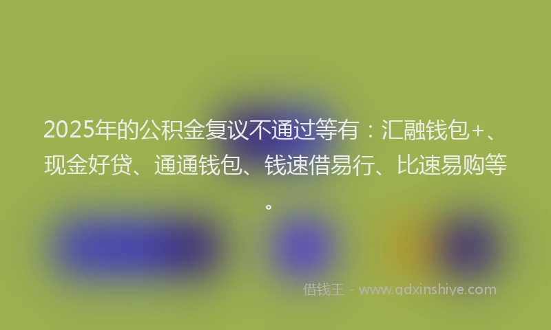 2025年的公积金复议不通过等有：汇融钱包+、现金好贷、通通钱包、钱速借易行、比速易购等。