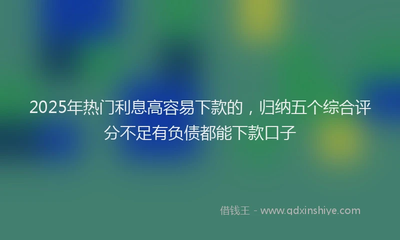2025年热门利息高容易下款的，归纳五个综合评分不足有负债都能下款口子