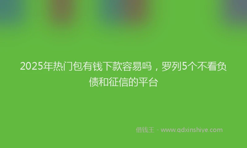 2025年热门包有钱下款容易吗，罗列5个不看负债和征信的平台