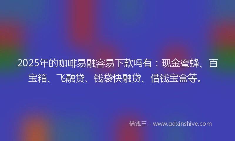 2025年的咖啡易融容易下款吗有：现金蜜蜂、百宝箱、飞融贷、钱袋快融贷、借钱宝盒等。
