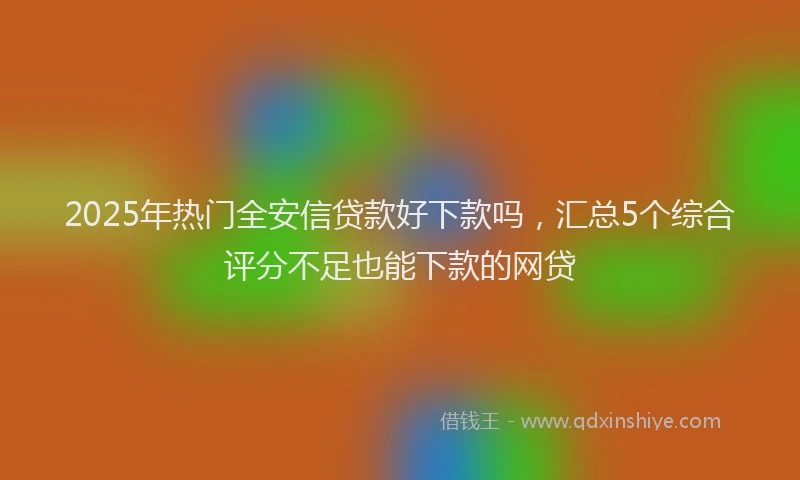 2025年热门全安信贷款好下款吗，汇总5个综合评分不足也能下款的网贷
