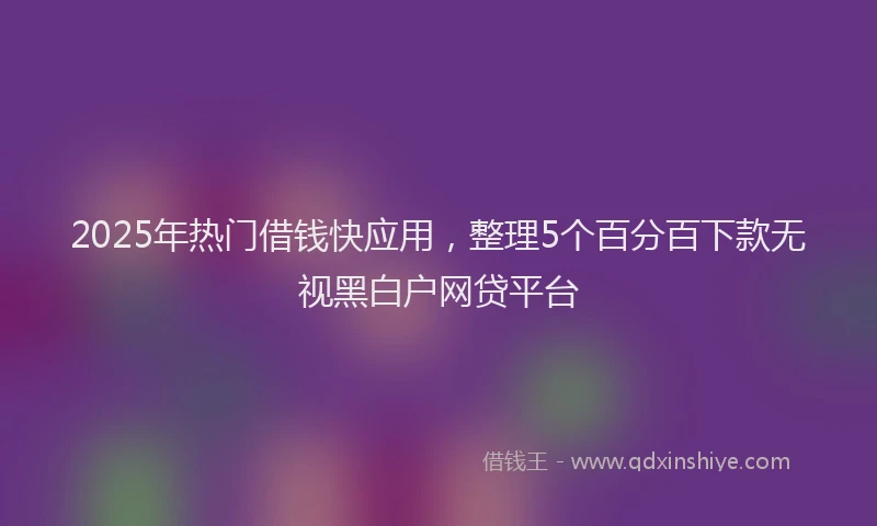 2025年热门借钱快应用，整理5个百分百下款无视黑白户网贷平台