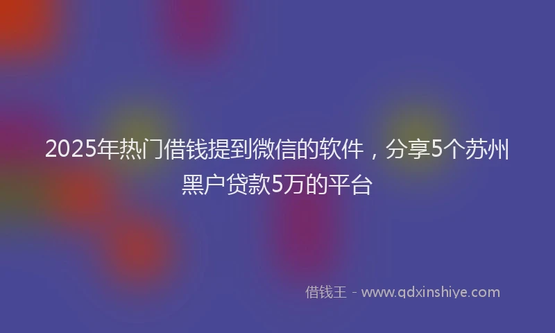2025年热门借钱提到微信的软件，分享5个苏州黑户贷款5万的平台